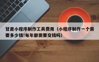 楚雄甘肃小程序制作工具费用（小程序制作一个需要多少钱!每年都需要交钱吗）