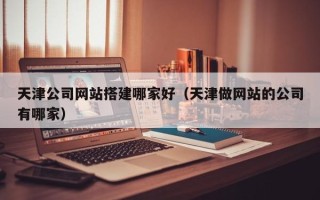 楚雄天津公司网站搭建哪家好（天津做网站的公司有哪家）