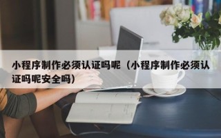 楚雄小程序制作必须认证吗呢（小程序制作必须认证吗呢安全吗）