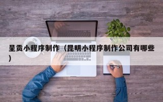 楚雄呈贡小程序制作（昆明小程序制作公司有哪些）