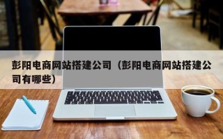 楚雄彭阳电商网站搭建公司（彭阳电商网站搭建公司有哪些）