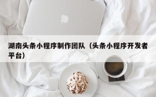 楚雄湖南头条小程序制作团队（头条小程序开发者平台）