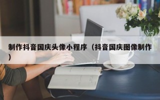 楚雄制作抖音国庆头像小程序（抖音国庆图像制作）