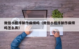 楚雄微信小程序制作麻烦吗（微信小程序制作麻烦吗怎么弄）