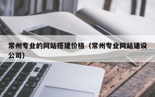 楚雄常州专业的网站搭建价格（常州专业网站建设公司）