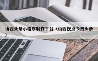 楚雄山西头条小程序制作平台（山西视点今日头条）